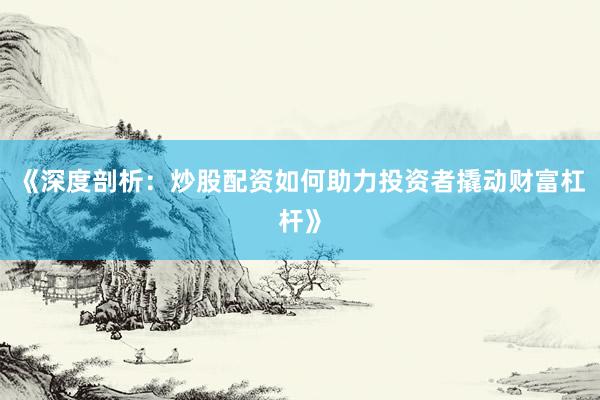 《深度剖析：炒股配资如何助力投资者撬动财富杠杆》