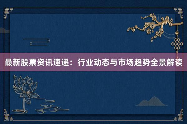 最新股票资讯速递：行业动态与市场趋势全景解读