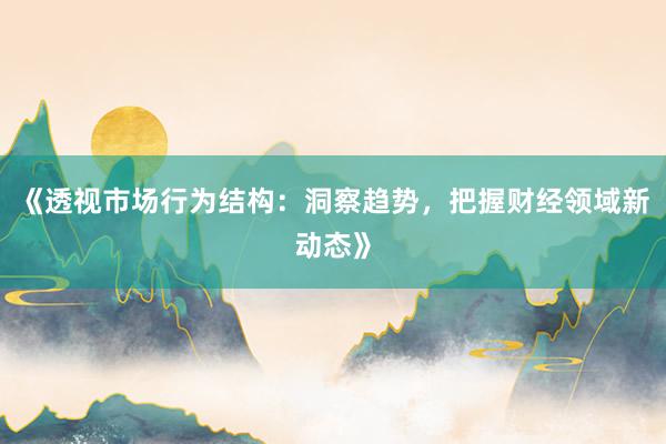 《透视市场行为结构：洞察趋势，把握财经领域新动态》