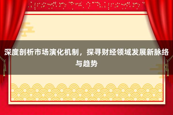 深度剖析市场演化机制，探寻财经领域发展新脉络与趋势