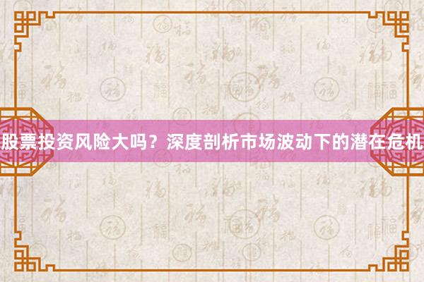 股票投资风险大吗？深度剖析市场波动下的潜在危机