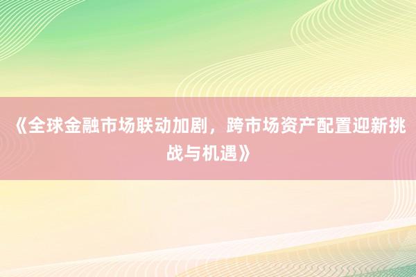《全球金融市场联动加剧，跨市场资产配置迎新挑战与机遇》