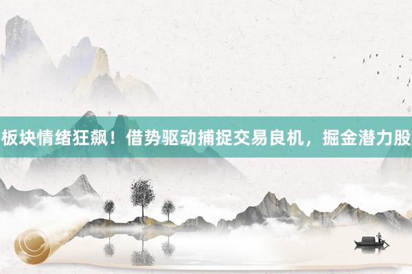 板块情绪狂飙！借势驱动捕捉交易良机，掘金潜力股