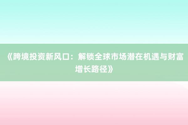 《跨境投资新风口：解锁全球市场潜在机遇与财富增长路径》