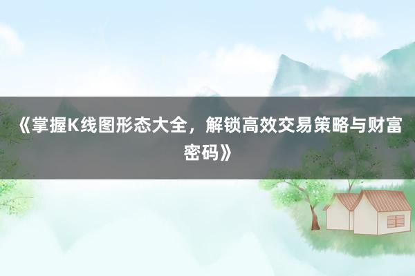 《掌握K线图形态大全，解锁高效交易策略与财富密码》