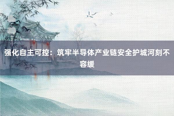 强化自主可控：筑牢半导体产业链安全护城河刻不容缓