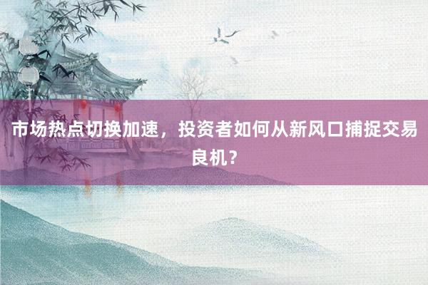 市场热点切换加速，投资者如何从新风口捕捉交易良机？