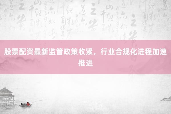 股票配资最新监管政策收紧，行业合规化进程加速推进