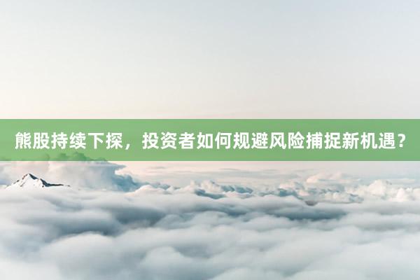 熊股持续下探，投资者如何规避风险捕捉新机遇？