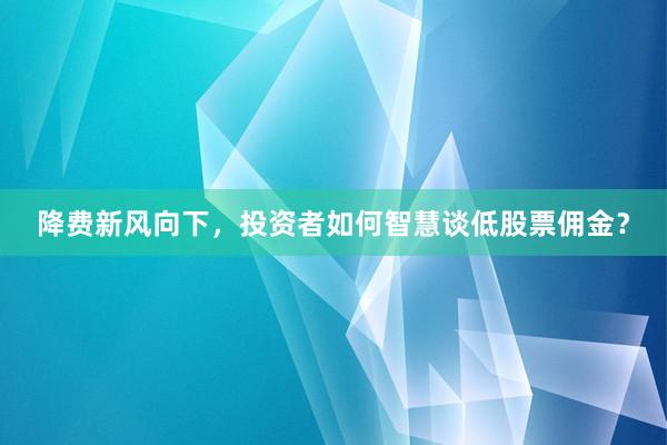 降费新风向下，投资者如何智慧谈低股票佣金？