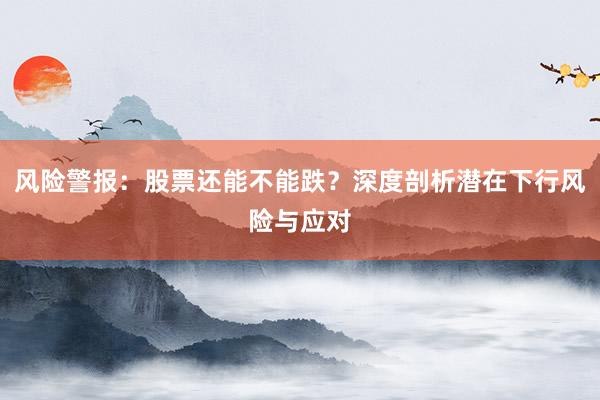 风险警报：股票还能不能跌？深度剖析潜在下行风险与应对