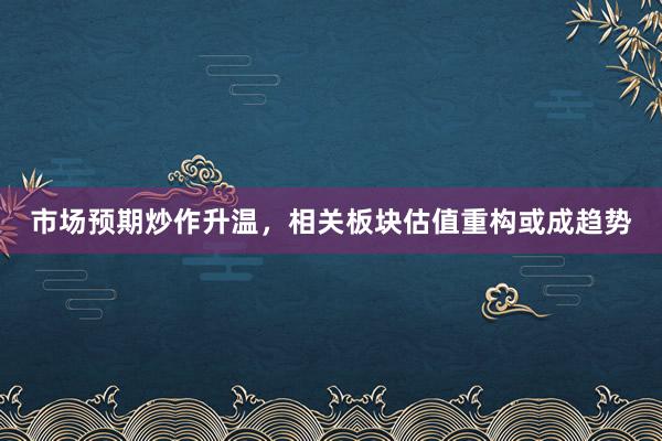 市场预期炒作升温，相关板块估值重构或成趋势
