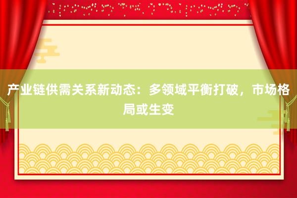 产业链供需关系新动态：多领域平衡打破，市场格局或生变