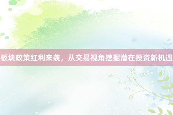 板块政策红利来袭，从交易视角挖掘潜在投资新机遇
