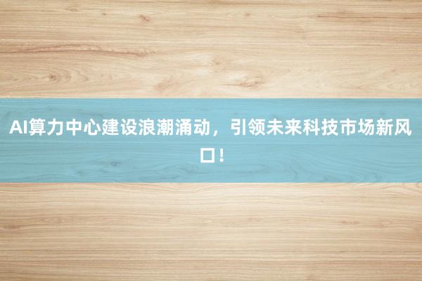AI算力中心建设浪潮涌动，引领未来科技市场新风口！