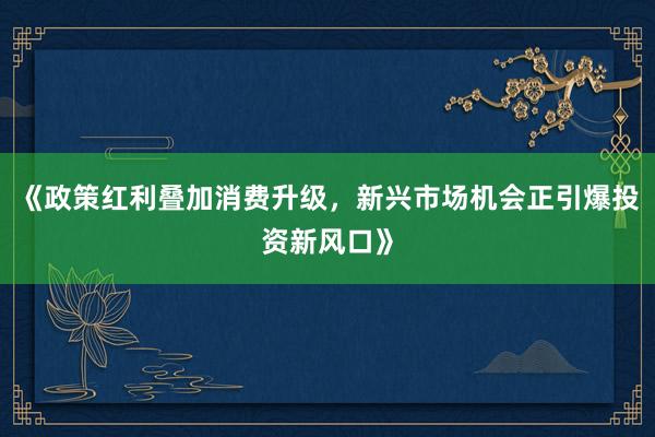 《政策红利叠加消费升级，新兴市场机会正引爆投资新风口》