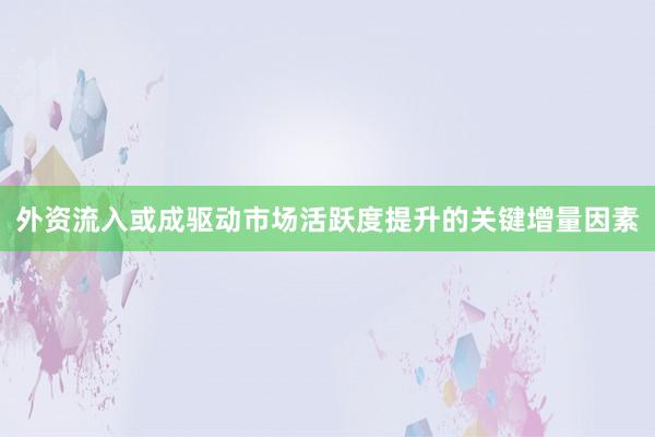 外资流入或成驱动市场活跃度提升的关键增量因素