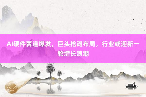AI硬件赛道爆发，巨头抢滩布局，行业或迎新一轮增长浪潮