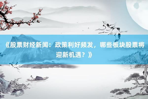 《股票财经新闻：政策利好频发，哪些板块股票将迎新机遇？》