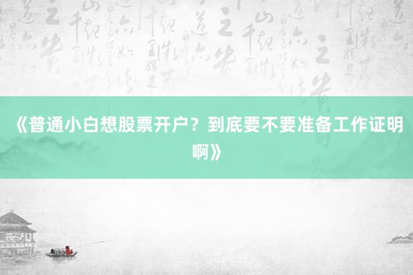 《普通小白想股票开户？到底要不要准备工作证明啊》