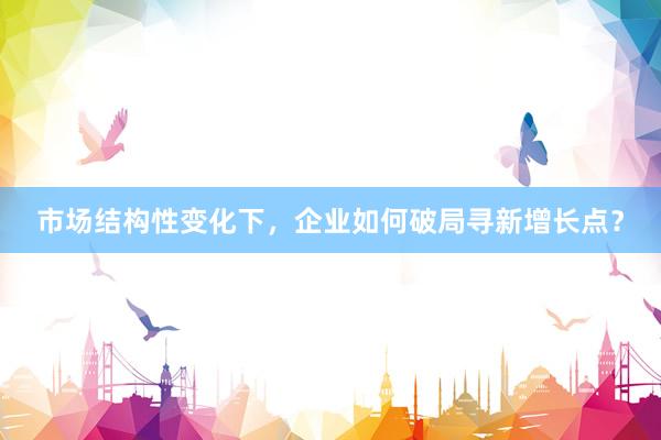 市场结构性变化下，企业如何破局寻新增长点？