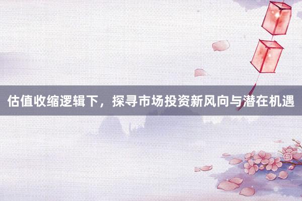 估值收缩逻辑下，探寻市场投资新风向与潜在机遇