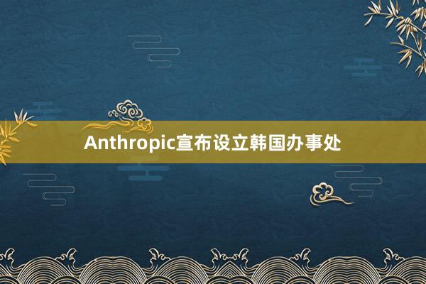 Anthropic宣布设立韩国办事处