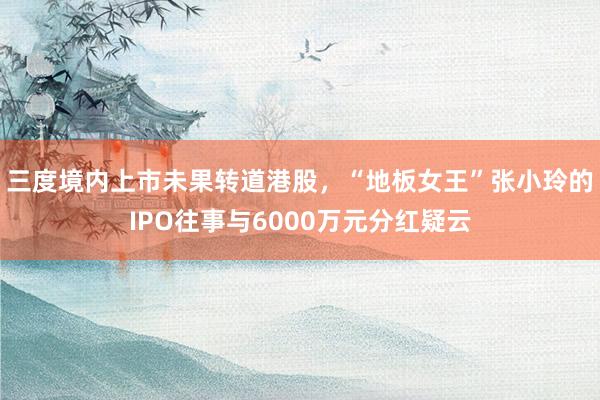 三度境内上市未果转道港股，“地板女王”张小玲的IPO往事与6000万元分红疑云