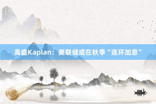 高盛Kaplan：美联储或在秋季“连环加息”