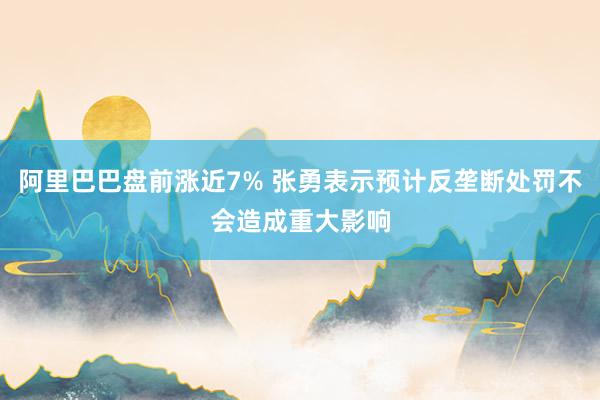 阿里巴巴盘前涨近7% 张勇表示预计反垄断处罚不会造成重大影响