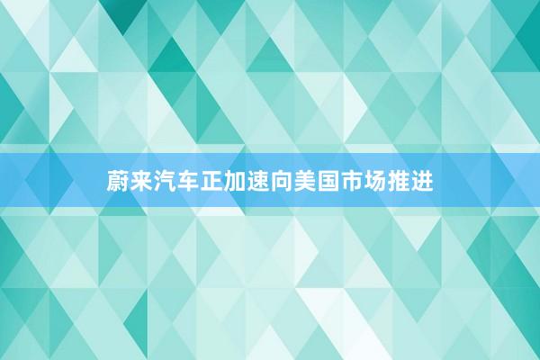 蔚来汽车正加速向美国市场推进
