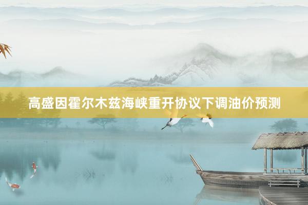高盛因霍尔木兹海峡重开协议下调油价预测