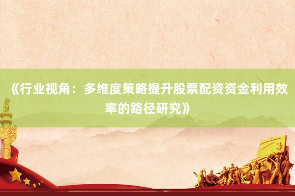 《行业视角：多维度策略提升股票配资资金利用效率的路径研究》