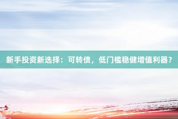 新手投资新选择：可转债，低门槛稳健增值利器？