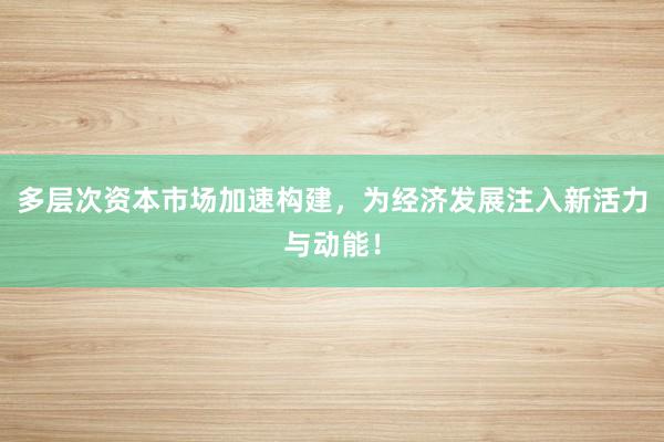 多层次资本市场加速构建，为经济发展注入新活力与动能！