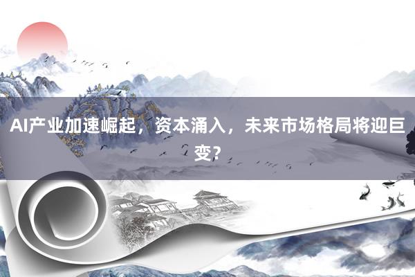 AI产业加速崛起，资本涌入，未来市场格局将迎巨变？