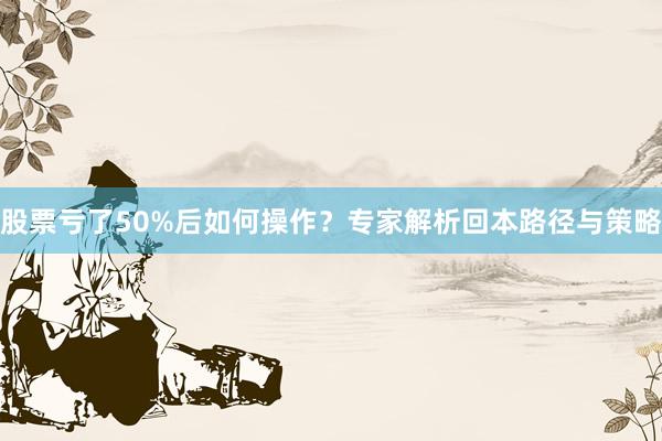 股票亏了50%后如何操作？专家解析回本路径与策略