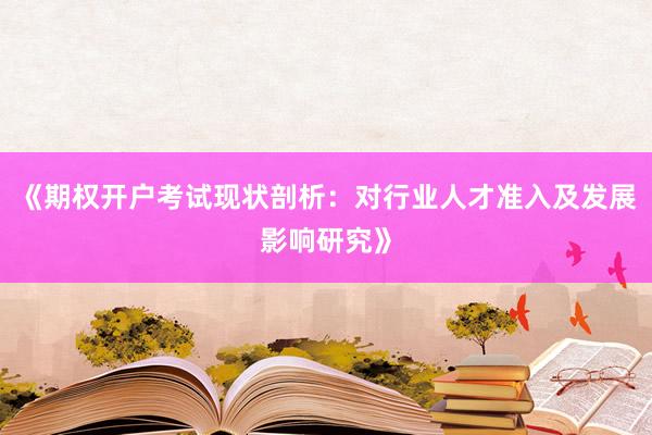 《期权开户考试现状剖析：对行业人才准入及发展影响研究》