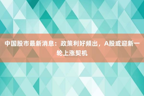 中国股市最新消息：政策利好频出，A股或迎新一轮上涨契机