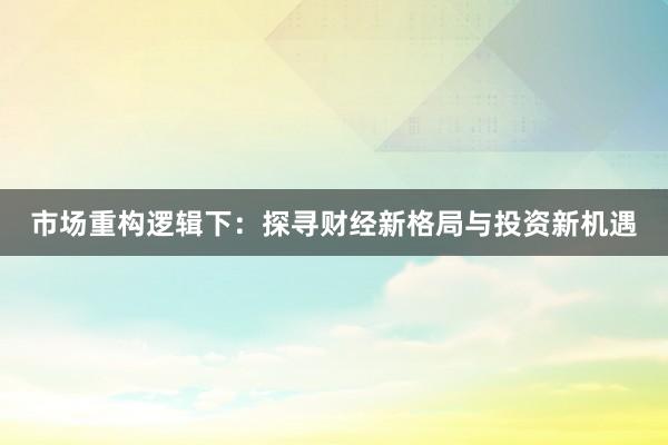市场重构逻辑下：探寻财经新格局与投资新机遇