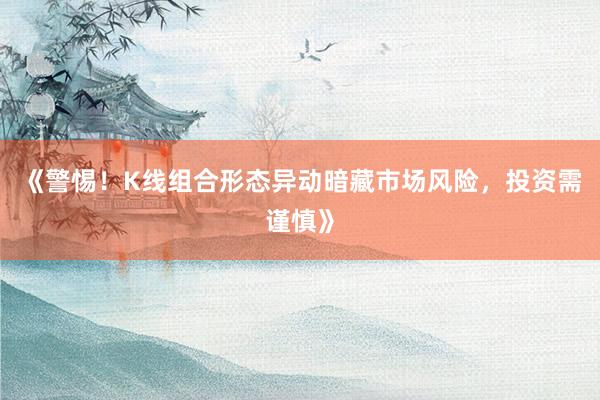 《警惕！K线组合形态异动暗藏市场风险，投资需谨慎》