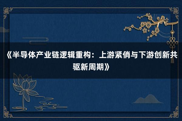 《半导体产业链逻辑重构：上游紧俏与下游创新共驱新周期》