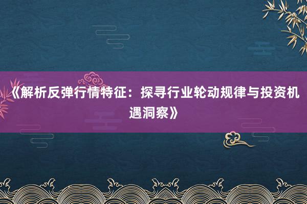 《解析反弹行情特征：探寻行业轮动规律与投资机遇洞察》