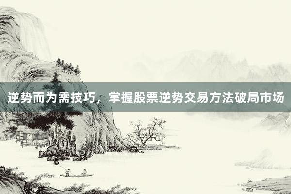 逆势而为需技巧，掌握股票逆势交易方法破局市场