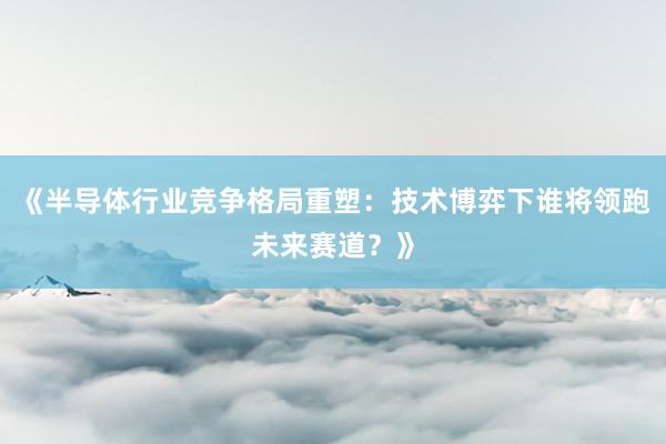 《半导体行业竞争格局重塑：技术博弈下谁将领跑未来赛道？》