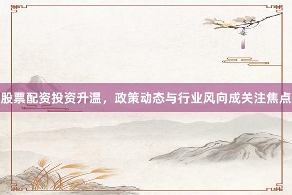 股票配资投资升温，政策动态与行业风向成关注焦点