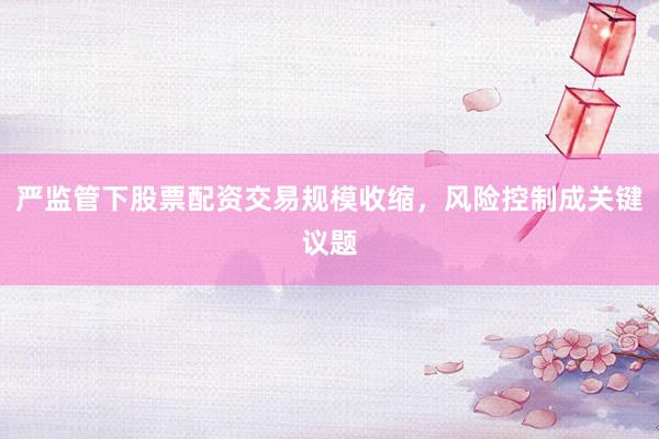 严监管下股票配资交易规模收缩，风险控制成关键议题