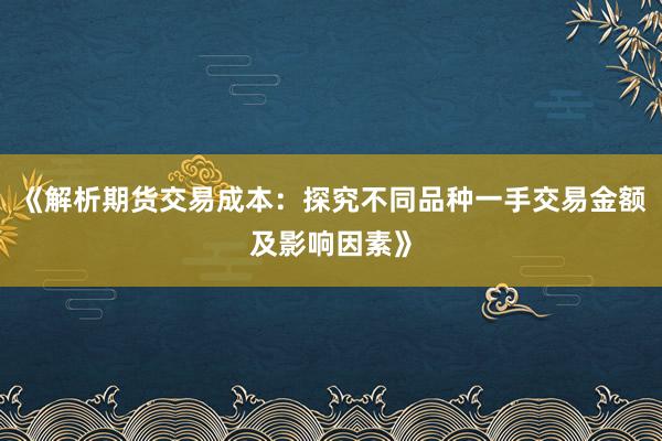 《解析期货交易成本：探究不同品种一手交易金额及影响因素》