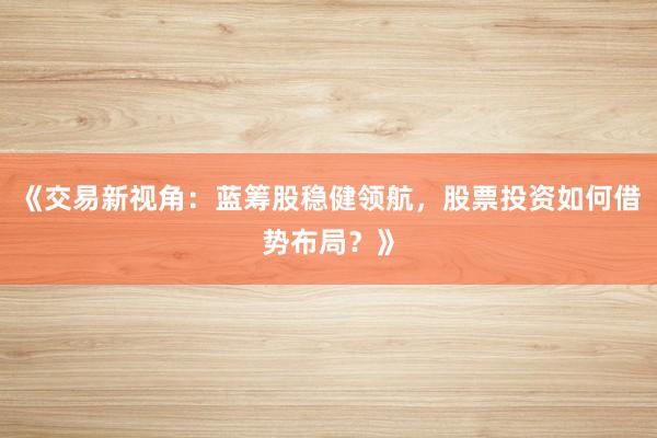 《交易新视角：蓝筹股稳健领航，股票投资如何借势布局？》