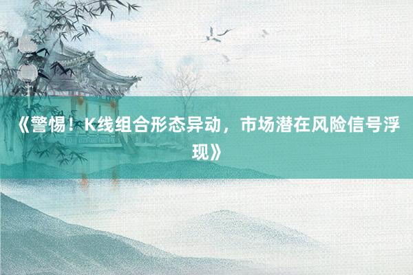《警惕！K线组合形态异动，市场潜在风险信号浮现》